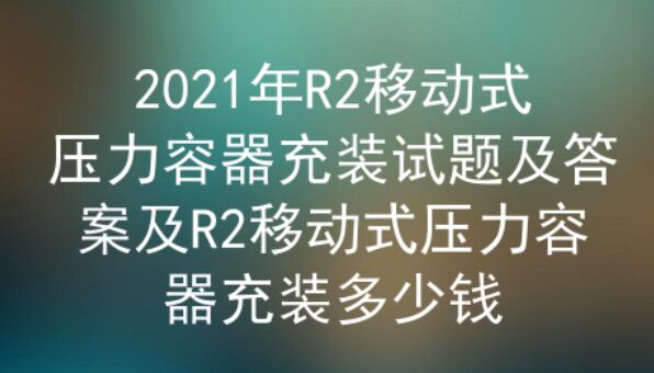 2021年云南R2移動(dòng)式壓力容器充裝試題及答案一